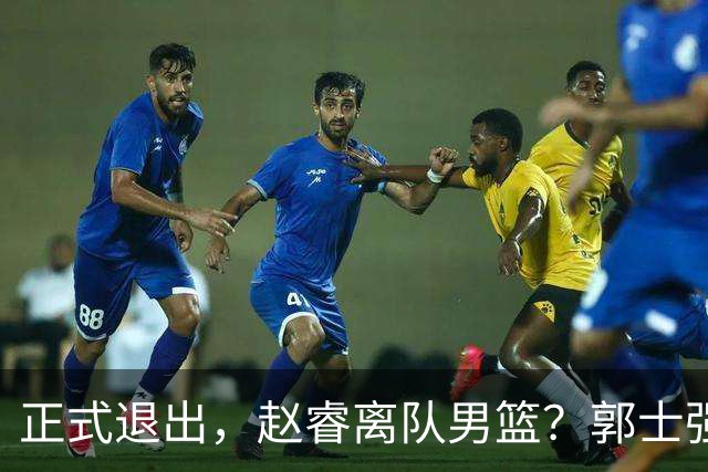 正式退出，赵睿离队男篮？郭士强发声，官宣决定，队长人选揭晓